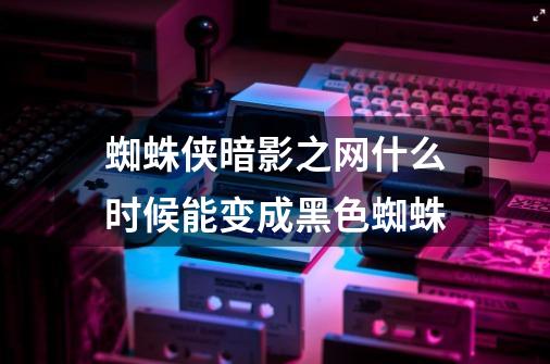 蜘蛛侠暗影之网什么时候能变成黑色蜘蛛-第1张-游戏信息-龙启网