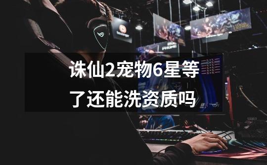 诛仙2宠物6星等了还能洗资质吗-第1张-游戏信息-龙启网