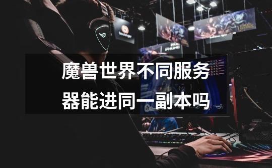 魔兽世界不同服务器能进同一副本吗-第1张-游戏信息-龙启网