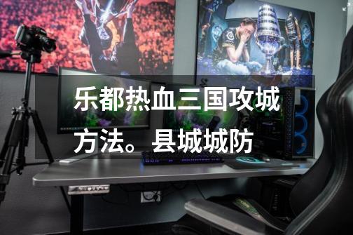 乐都热血三国攻城方法。县城城防-第1张-游戏信息-龙启网