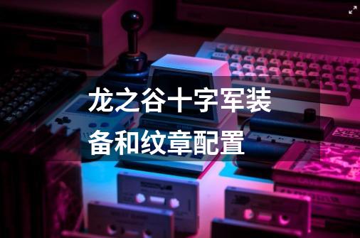 龙之谷十字军装备和纹章配置-第1张-游戏信息-龙启网