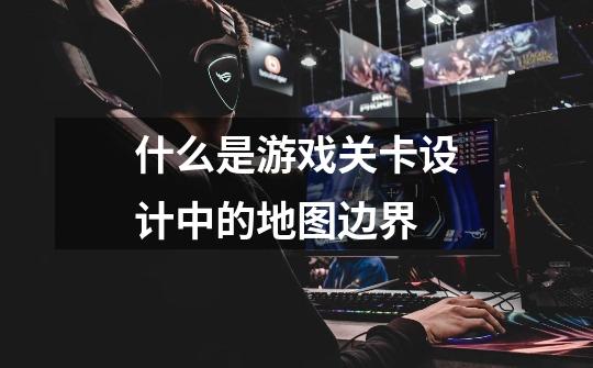 什么是游戏关卡设计中的地图边界-第1张-游戏信息-龙启网
