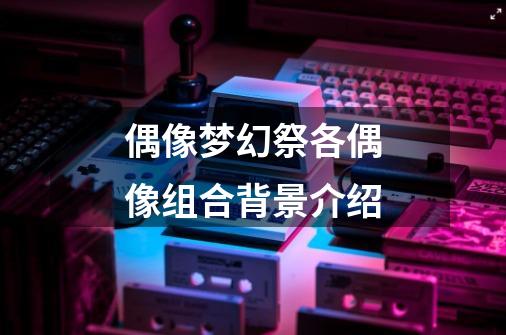 偶像梦幻祭各偶像组合背景介绍-第1张-游戏信息-龙启网