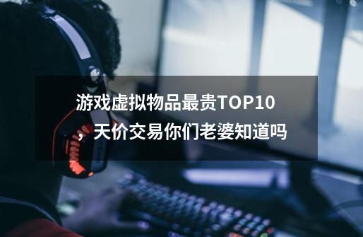 游戏虚拟物品最贵TOP10,天价交易你们老婆知道吗-第1张-游戏信息-龙启网