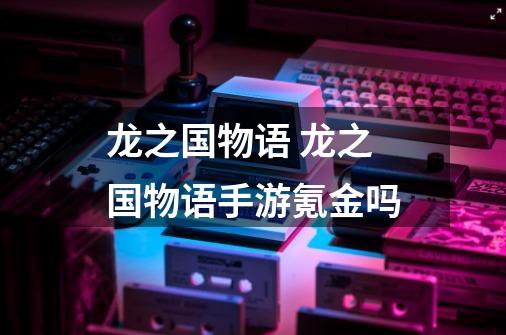 龙之国物语 龙之国物语手游氪金吗-第1张-游戏信息-龙启网