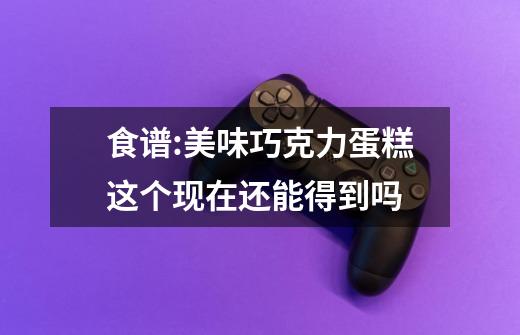 食谱:美味巧克力蛋糕这个现在还能得到吗-第1张-游戏信息-龙启网