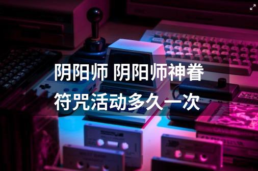 阴阳师 阴阳师神眷符咒活动多久一次-第1张-游戏信息-龙启网