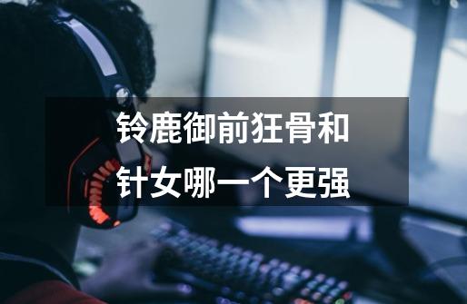 铃鹿御前狂骨和针女哪一个更强-第1张-游戏信息-龙启网
