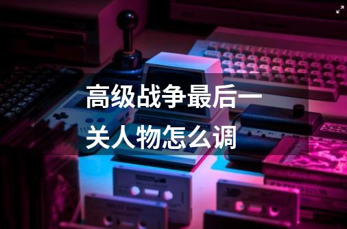 高级战争最后一关人物怎么调-第1张-游戏信息-龙启网