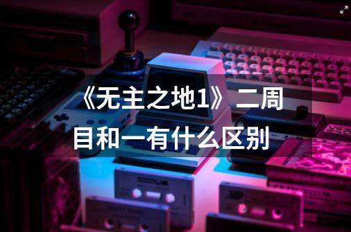 《无主之地1》二周目和一有什么区别-第1张-游戏信息-龙启网
