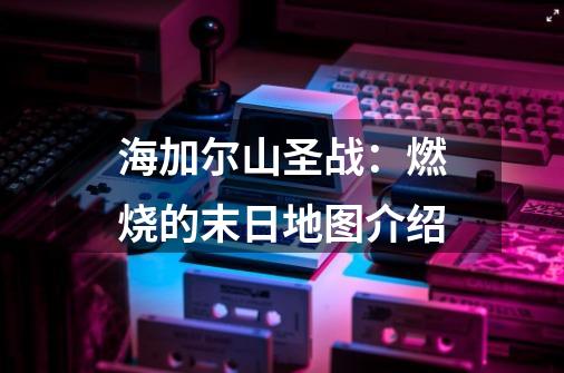 海加尔山圣战:燃烧的末日地图介绍-第1张-游戏信息-龙启网