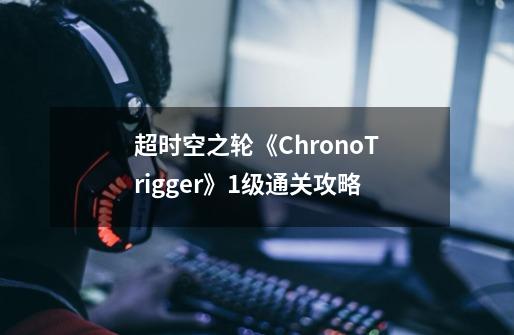 超时空之轮《ChronoTrigger》1级通关攻略-第1张-游戏信息-龙启网