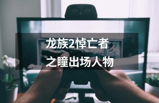 龙族2悼亡者之瞳出场人物-第1张-游戏信息-龙启网