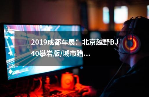 2019成都车展:北京越野BJ40攀岩版/城市猎人版亮相-第1张-游戏信息-龙启网