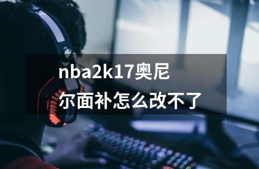 nba2k17奥尼尔面补怎么改不了-第1张-游戏信息-龙启网