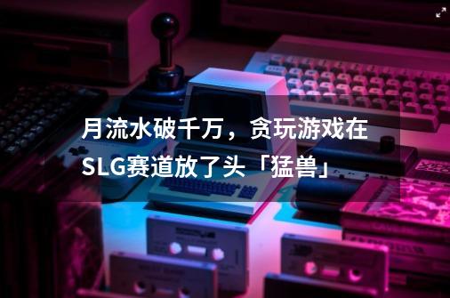 月流水破千万,贪玩游戏在SLG赛道放了头「猛兽」-第1张-游戏信息-龙启网