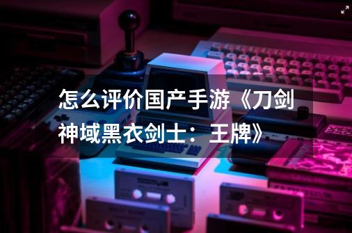 怎么评价国产手游《刀剑神域黑衣剑士:王牌》-第1张-游戏信息-龙启网
