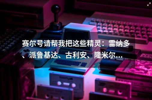 赛尔号请帮我把这些精灵:雷纳多、派鲁基达、古利安、隆米尔从强到弱排序一下,谢啦!-第1张-游戏信息-龙启网