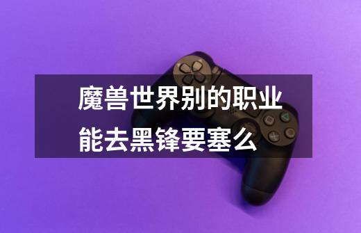 魔兽世界别的职业能去黑锋要塞么-第1张-游戏信息-龙启网