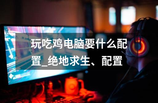 玩吃鸡电脑要什么配置_绝地求生、配置-第1张-游戏信息-龙启网