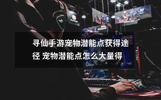 寻仙手游宠物潜能点获得途径 宠物潜能点怎么大量得-第1张-游戏信息-龙启网