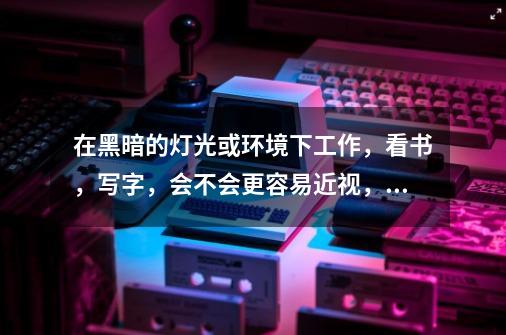 在黑暗的灯光或环境下工作,看书,写字,会不会更容易近视,之前看过一篇文章,上面说对视力不会造成很大-第1张-游戏信息-龙启网