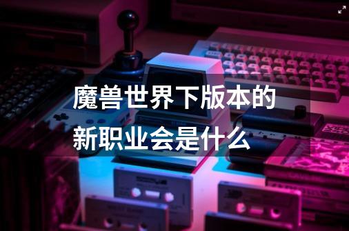 魔兽世界下版本的新职业会是什么-第1张-游戏信息-龙启网