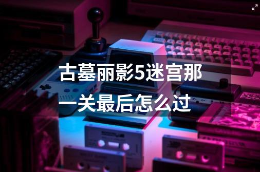 古墓丽影5迷宫那一关最后怎么过-第1张-游戏信息-龙启网