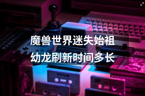 魔兽世界迷失始祖幼龙刷新时间多长-第1张-游戏信息-龙启网