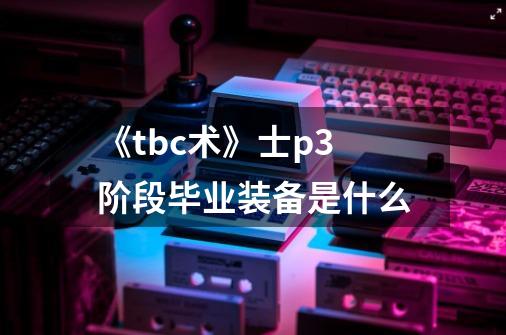《tbc术》士p3阶段毕业装备是什么-第1张-游戏信息-龙启网