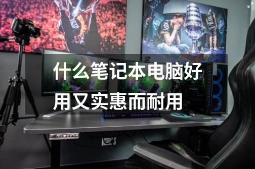什么笔记本电脑好用又实惠而耐用-第1张-游戏信息-龙启网