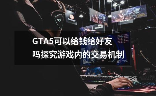 GTA5可以给钱给好友吗探究游戏内的交易机制-第1张-游戏信息-龙启网