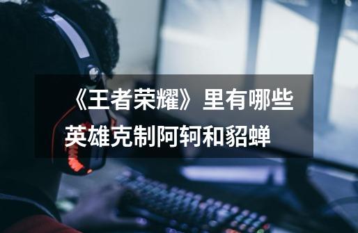 《王者荣耀》里有哪些英雄克制阿轲和貂蝉-第1张-游戏信息-龙启网
