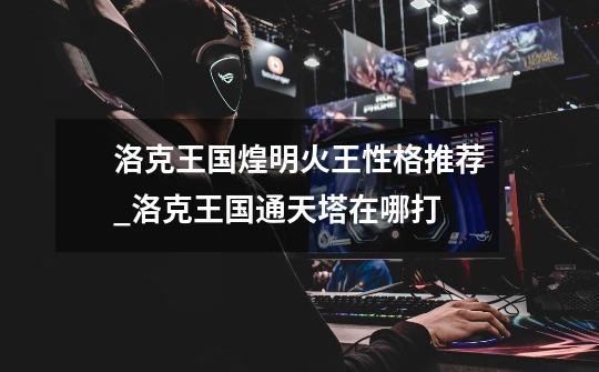 洛克王国煌明火王性格推荐_洛克王国通天塔在哪打-第1张-游戏信息-龙启网