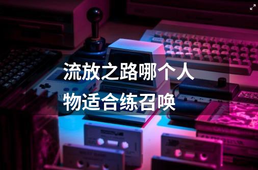 流放之路哪个人物适合练召唤-第1张-游戏信息-龙启网