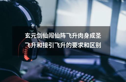 玄元剑仙闯仙阵飞升肉身成圣飞升和接引飞升的要求和区别-第1张-游戏信息-龙启网