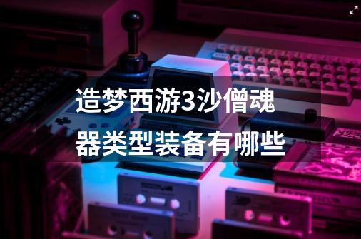 造梦西游3沙僧魂器类型装备有哪些-第1张-游戏信息-龙启网