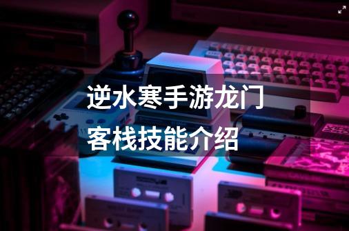 逆水寒手游龙门客栈技能介绍-第1张-游戏信息-龙启网