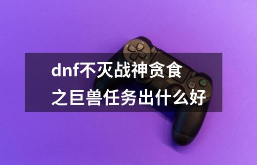 dnf不灭战神贪食之巨兽任务出什么好-第1张-游戏信息-龙启网