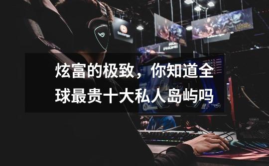 炫富的极致，你知道全球最贵十大私人岛屿吗-第1张-游戏信息-龙启网
