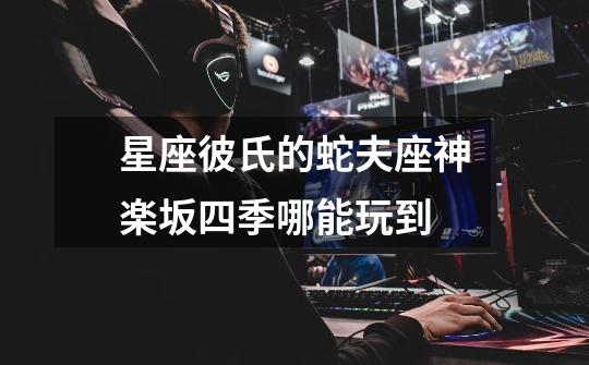 星座彼氏的蛇夫座神楽坂四季哪能玩到-第1张-游戏信息-龙启网