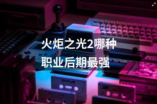 火炬之光2哪种职业后期最强-第1张-游戏信息-龙启网