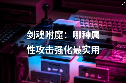 剑魂附魔:哪种属性攻击强化最实用-第1张-游戏信息-龙启网