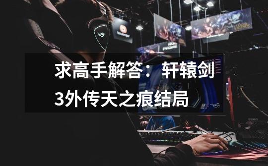 求高手解答:轩辕剑3外传天之痕结局-第1张-游戏信息-龙启网