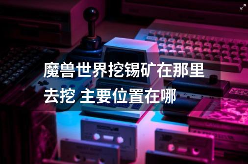 魔兽世界挖锡矿在那里去挖 主要位置在哪-第1张-游戏信息-龙启网