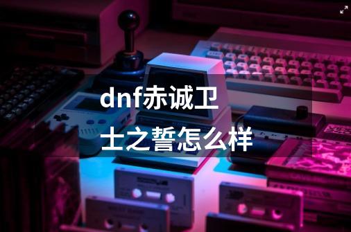 dnf赤诚卫士之誓怎么样-第1张-游戏信息-龙启网