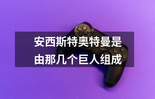 安西斯特奥特曼是由那几个巨人组成-第1张-游戏信息-龙启网