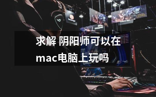 求解 阴阳师可以在mac电脑上玩吗-第1张-游戏信息-龙启网