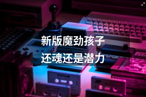 新版魔劲孩子还魂还是潜力-第1张-游戏信息-龙启网