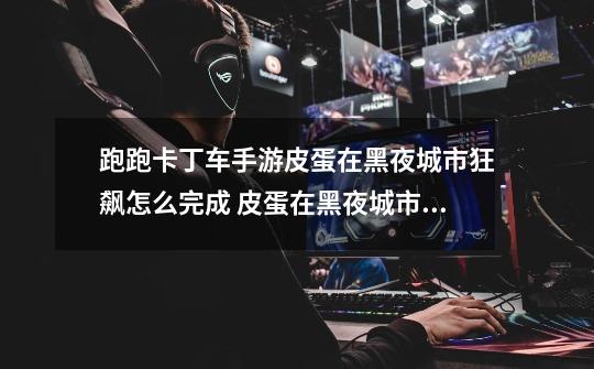 跑跑卡丁车手游皮蛋在黑夜城市狂飙怎么完成 皮蛋在黑夜城市狂飙任务攻略-高手进阶-安族网-第1张-游戏信息-龙启网